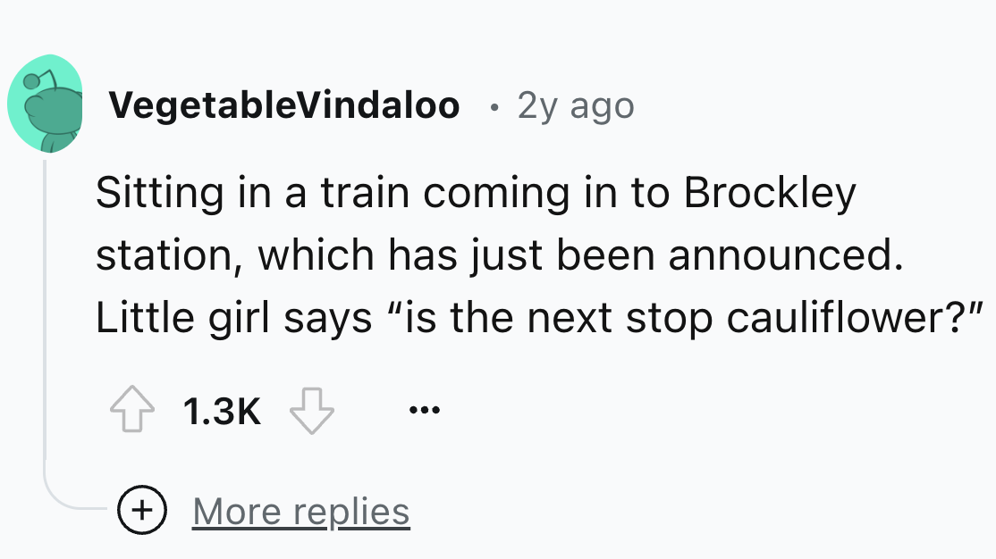 number - VegetableVindaloo 2y ago Sitting in a train coming in to Brockley station, which has just been announced. Little girl says "is the next stop cauliflower?" More replies